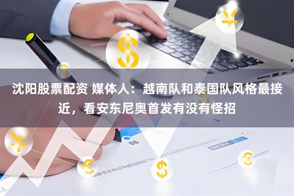沈阳股票配资 媒体人：越南队和泰国队风格最接近，看安东尼奥首发有没有怪招