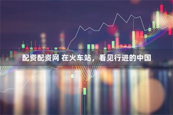 配资配资网 在火车站，看见行进的中国