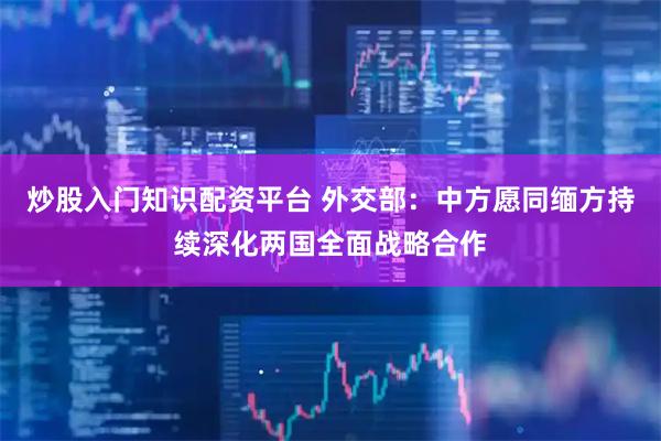 炒股入门知识配资平台 外交部：中方愿同缅方持续深化两国全面战略合作