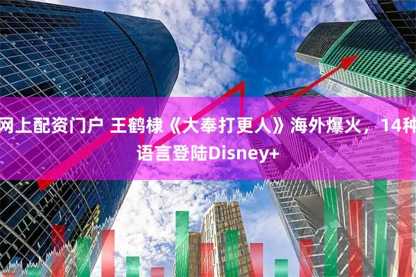 网上配资门户 王鹤棣《大奉打更人》海外爆火，14种语言登陆Disney+