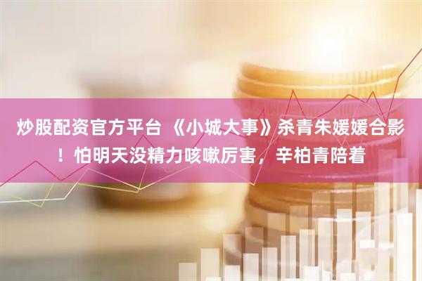 炒股配资官方平台 《小城大事》杀青朱媛媛合影！怕明天没精力咳嗽厉害，辛柏青陪着