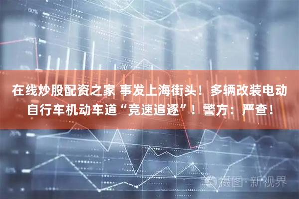 在线炒股配资之家 事发上海街头！多辆改装电动自行车机动车道“竞速追逐”！警方：严查！
