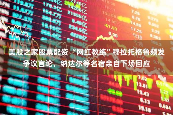 美股之家股票配资 “网红教练”穆拉托格鲁频发争议言论，纳达尔等名宿亲自下场回应