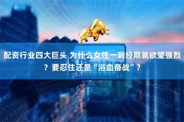 配资行业四大巨头 为什么女性一到经期就欲望强烈？要忍住还是“浴血奋战”？