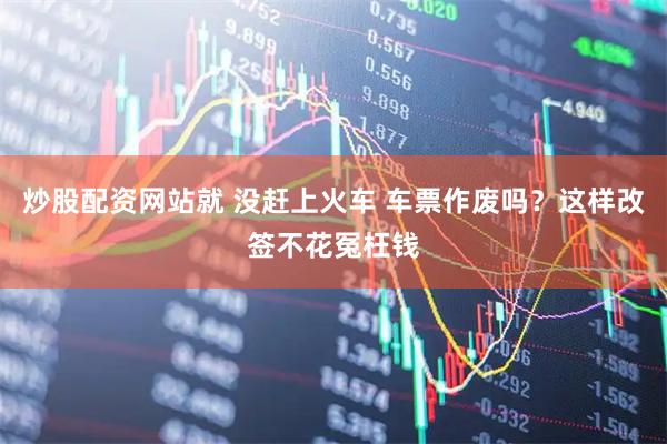 炒股配资网站就 没赶上火车 车票作废吗？这样改签不花冤枉钱
