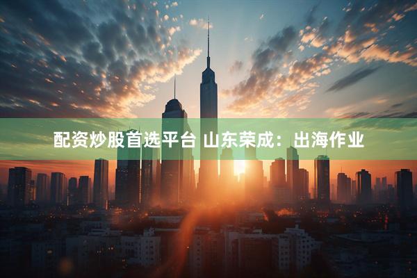 配资炒股首选平台 山东荣成：出海作业