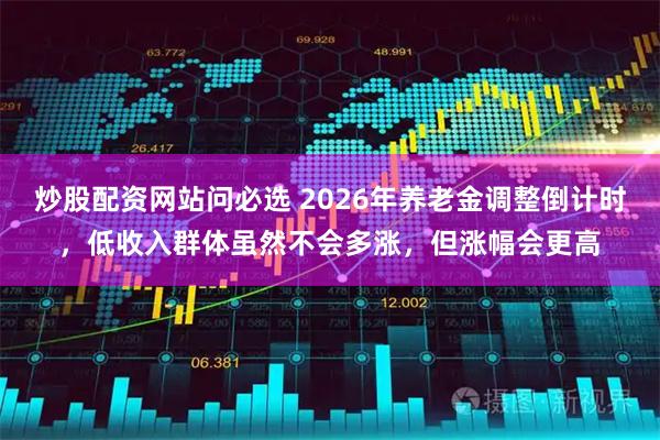 炒股配资网站问必选 2026年养老金调整倒计时，低收入群体虽然不会多涨，但涨幅会更高
