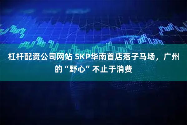 杠杆配资公司网站 SKP华南首店落子马场，广州的“野心”不止于消费