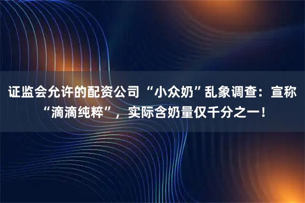 证监会允许的配资公司 “小众奶”乱象调查：宣称“滴滴纯粹”，实际含奶量仅千分之一！