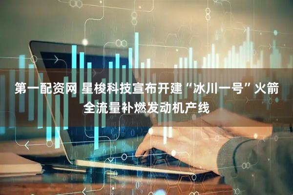 第一配资网 星梭科技宣布开建“冰川一号”火箭全流量补燃发动机产线