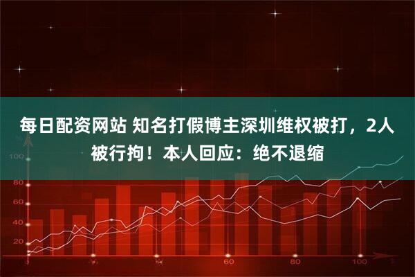 每日配资网站 知名打假博主深圳维权被打，2人被行拘！本人回应：绝不退缩