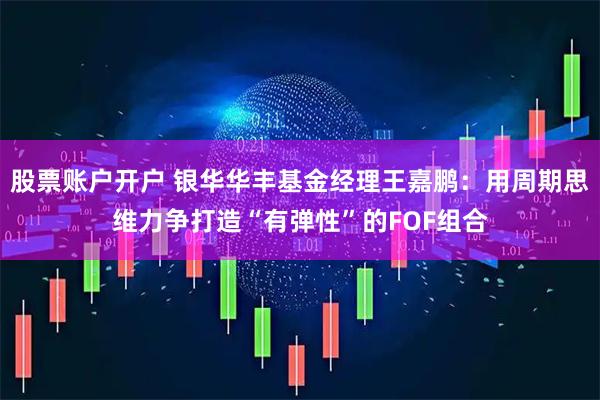 股票账户开户 银华华丰基金经理王嘉鹏：用周期思维力争打造“有弹性”的FOF组合