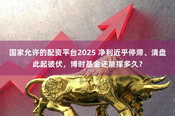 国家允许的配资平台2025 净利近乎停滞、清盘此起彼伏，博时基金还能撑多久？