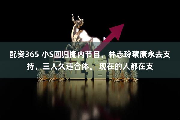 配资365 小S回归棚内节目，林志玲蔡康永去支持，三人久违合体。 现在的人都在支
