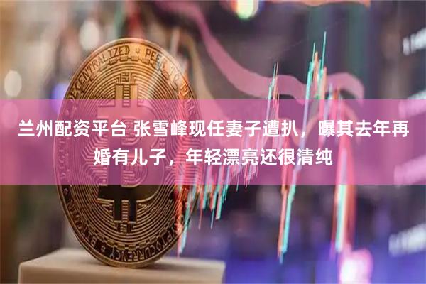 兰州配资平台 张雪峰现任妻子遭扒，曝其去年再婚有儿子，年轻漂亮还很清纯