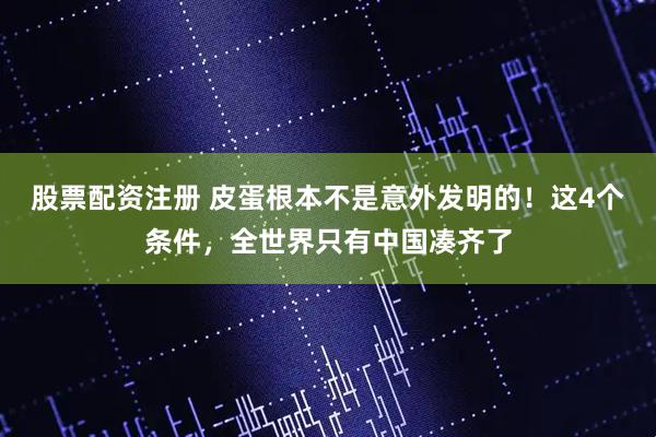 股票配资注册 皮蛋根本不是意外发明的！这4个条件，全世界只有中国凑齐了