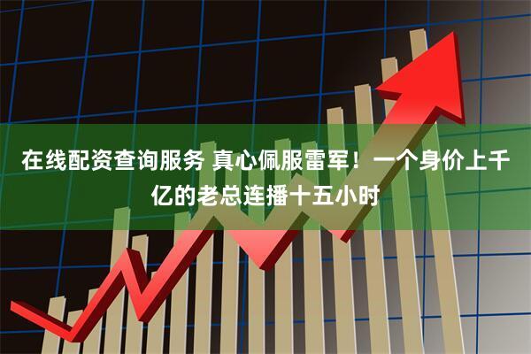 在线配资查询服务 真心佩服雷军！一个身价上千亿的老总连播十五小时