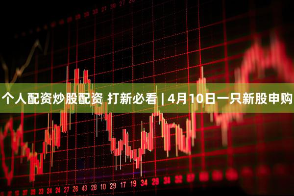个人配资炒股配资 打新必看 | 4月10日一只新股申购