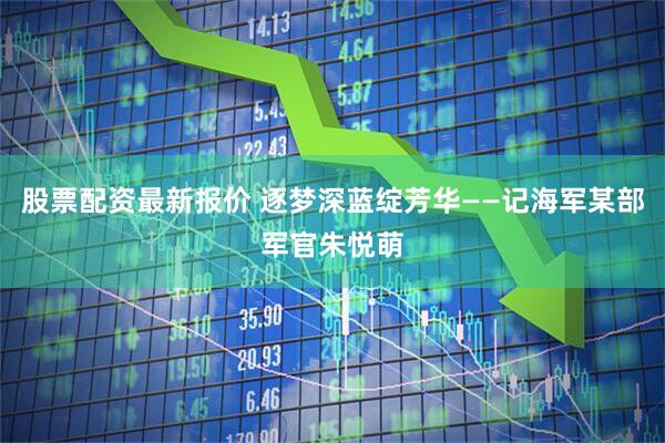 股票配资最新报价 逐梦深蓝绽芳华——记海军某部军官朱悦萌