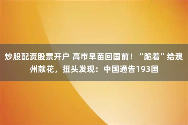 炒股配资股票开户 高市早苗回国前！“跪着”给澳州献花，扭头发现：中国通告193国