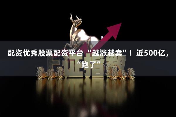 配资优秀股票配资平台 “越涨越卖”！近500亿，“跑了”