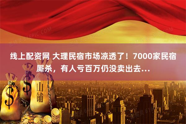 线上配资网 大理民宿市场凉透了！7000家民宿厮杀，有人亏百万仍没卖出去…