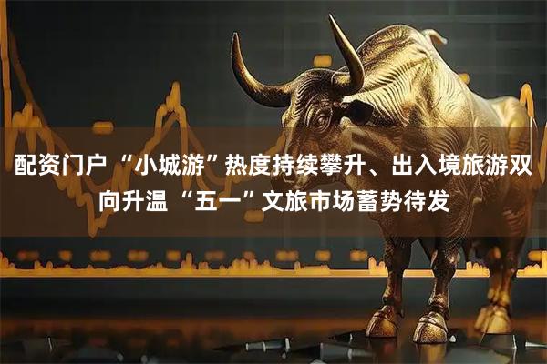 配资门户 “小城游”热度持续攀升、出入境旅游双向升温 “五一”文旅市场蓄势待发