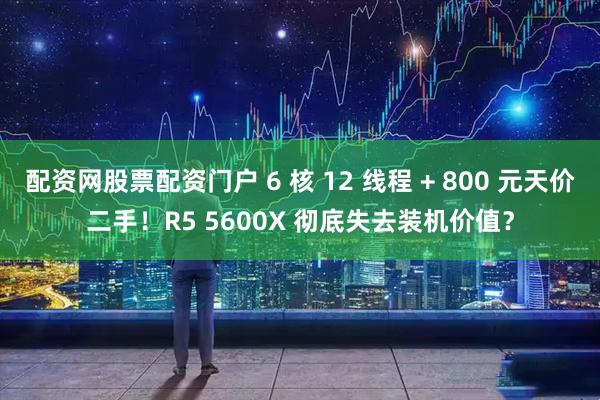 配资网股票配资门户 6 核 12 线程 + 800 元天价二手！R5 5600X 彻底失去装机价值？