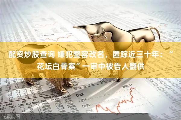 配资炒股查询 嫌犯整容改名，匿踪近三十年：“花坛白骨案”一审中被告人翻供