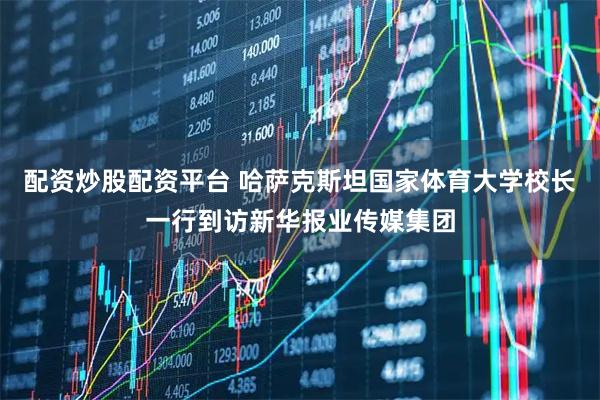 配资炒股配资平台 哈萨克斯坦国家体育大学校长一行到访新华报业传媒集团