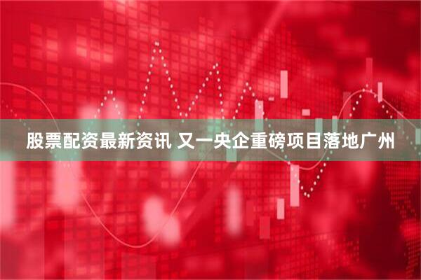 股票配资最新资讯 又一央企重磅项目落地广州