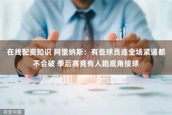 在线配资知识 阿里纳斯：有些球员连全场紧逼都不会破 季后赛竟有人跑底角接球
