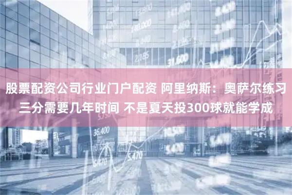 股票配资公司行业门户配资 阿里纳斯：奥萨尔练习三分需要几年时间 不是夏天投300球就能学成