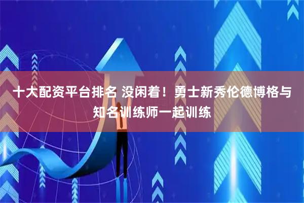 十大配资平台排名 没闲着！勇士新秀伦德博格与知名训练师一起训练