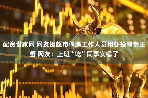 配资世家网 网友逛超市偶遇工作人员用虾投喂帝王蟹 网友：上班“吃”同事实锤了