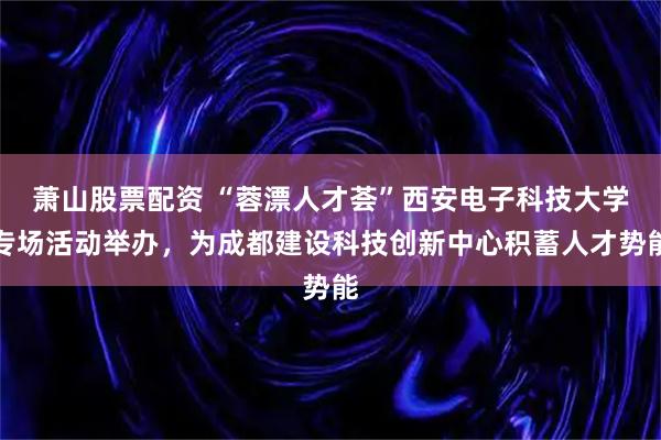 萧山股票配资 “蓉漂人才荟”西安电子科技大学专场活动举办，为成都建设科技创新中心积蓄人才势能
